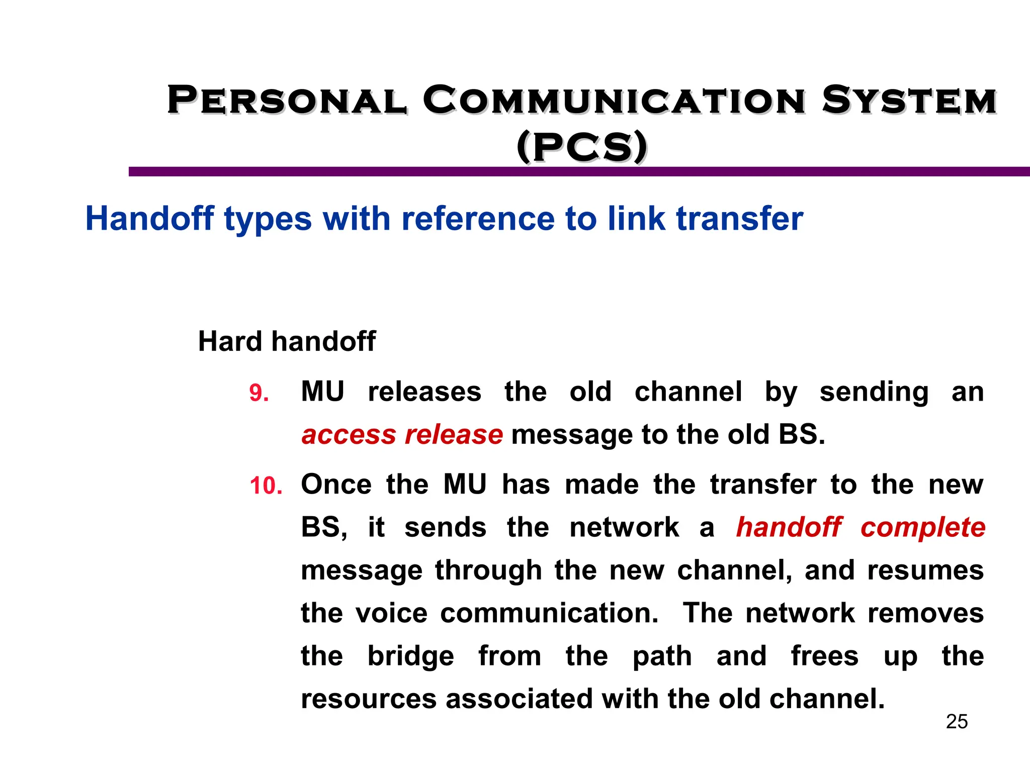25
Personal Communication System
Personal Communication System
(PCS)
(PCS)
Handoff types with reference to link transfer
Hard handoff
9. MU releases the old channel by sending an
access release message to the old BS.
10. Once the MU has made the transfer to the new
BS, it sends the network a handoff complete
message through the new channel, and resumes
the voice communication. The network removes
the bridge from the path and frees up the
resources associated with the old channel.
 