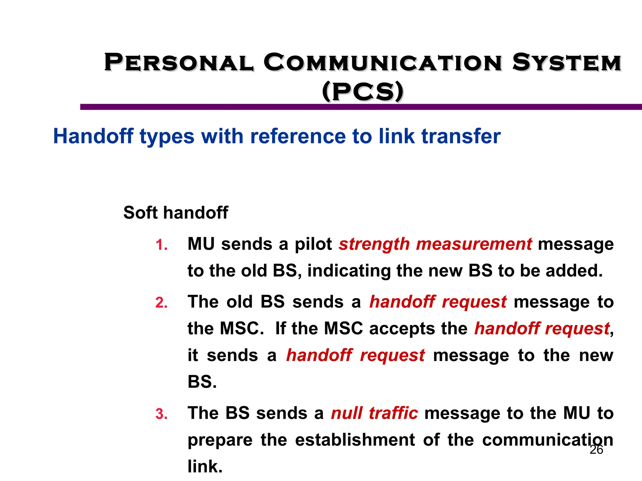 26
Personal Communication System
Personal Communication System
(PCS)
(PCS)
Handoff types with reference to link transfer
Soft handoff
1. MU sends a pilot strength measurement message
to the old BS, indicating the new BS to be added.
2. The old BS sends a handoff request message to
the MSC. If the MSC accepts the handoff request,
it sends a handoff request message to the new
BS.
3. The BS sends a null traffic message to the MU to
prepare the establishment of the communication
link.
 
