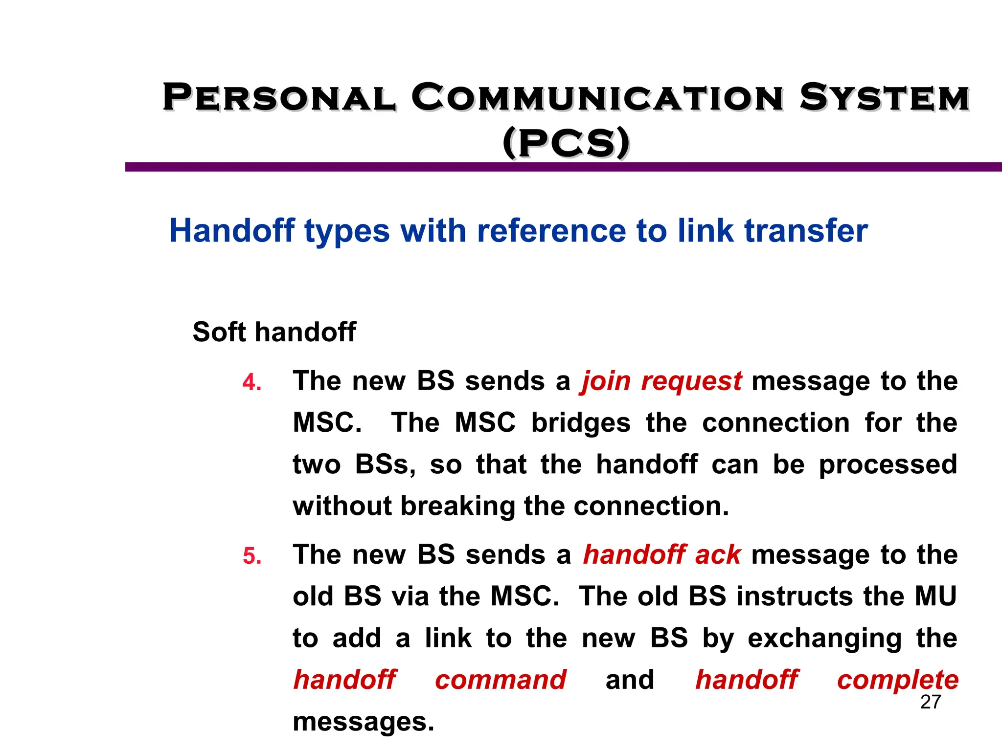 27
Personal Communication System
Personal Communication System
(PCS)
(PCS)
Handoff types with reference to link transfer
Soft handoff
4. The new BS sends a join request message to the
MSC. The MSC bridges the connection for the
two BSs, so that the handoff can be processed
without breaking the connection.
5. The new BS sends a handoff ack message to the
old BS via the MSC. The old BS instructs the MU
to add a link to the new BS by exchanging the
handoff command and handoff complete
messages.
 
