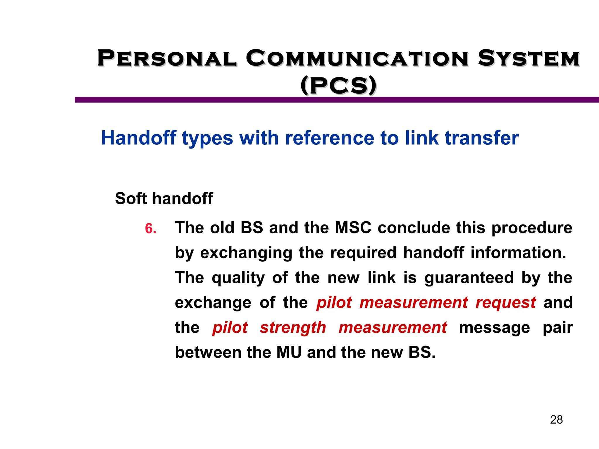 28
Personal Communication System
Personal Communication System
(PCS)
(PCS)
Handoff types with reference to link transfer
Soft handoff
6. The old BS and the MSC conclude this procedure
by exchanging the required handoff information.
The quality of the new link is guaranteed by the
exchange of the pilot measurement request and
the pilot strength measurement message pair
between the MU and the new BS.
 