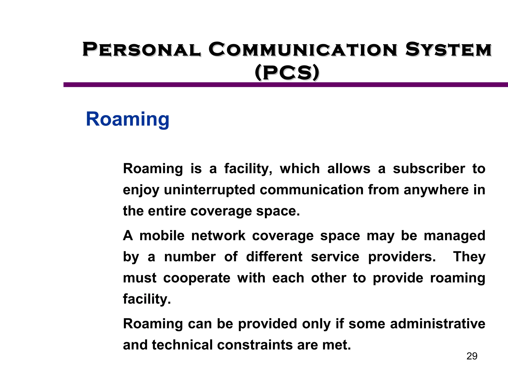 29
Personal Communication System
Personal Communication System
(PCS)
(PCS)
Roaming
Roaming is a facility, which allows a subscriber to
enjoy uninterrupted communication from anywhere in
the entire coverage space.
A mobile network coverage space may be managed
by a number of different service providers. They
must cooperate with each other to provide roaming
facility.
Roaming can be provided only if some administrative
and technical constraints are met.
 