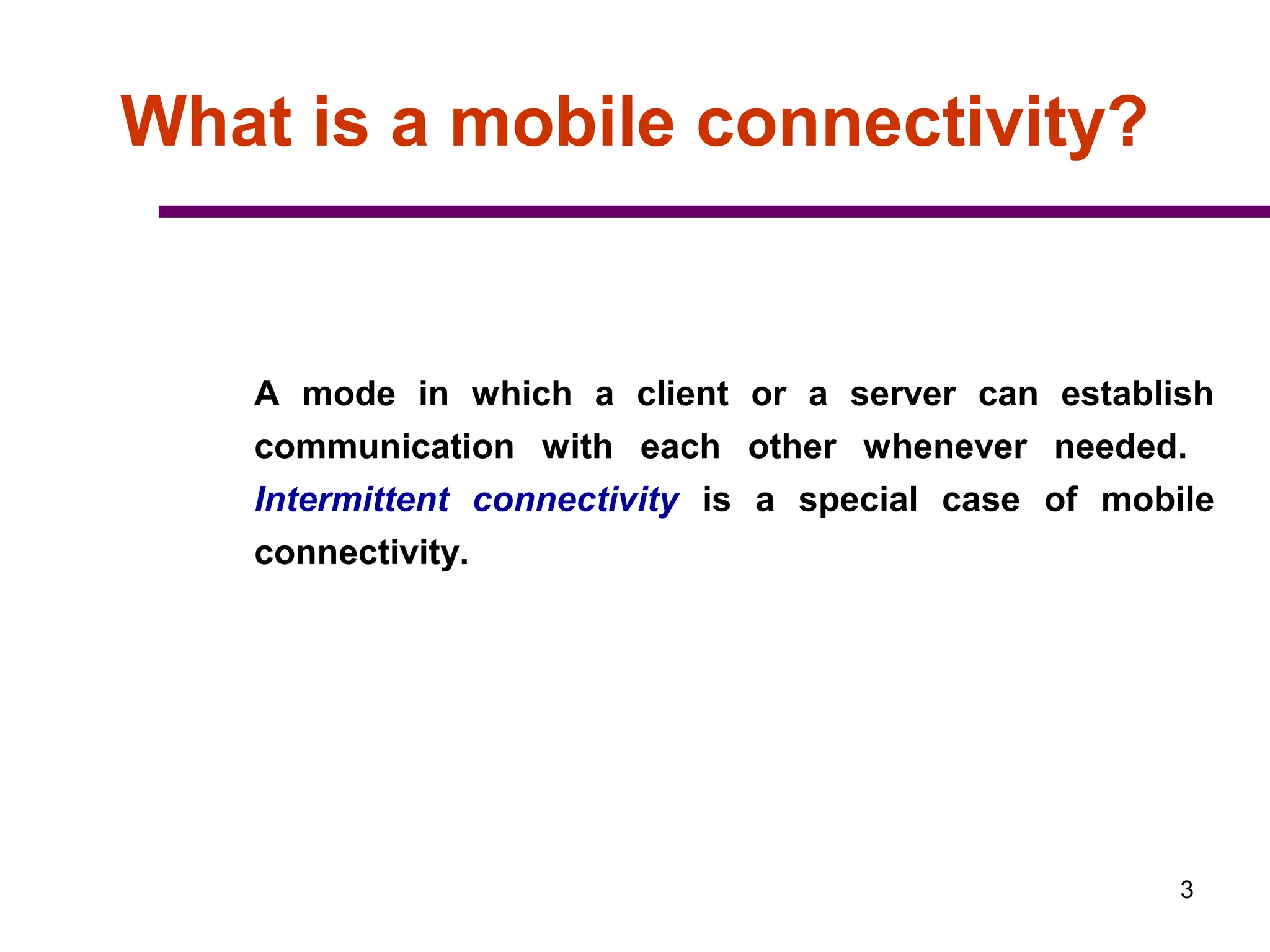 3
What is a mobile connectivity?
A mode in which a client or a server can establish
communication with each other whenever needed.
Intermittent connectivity is a special case of mobile
connectivity.
 