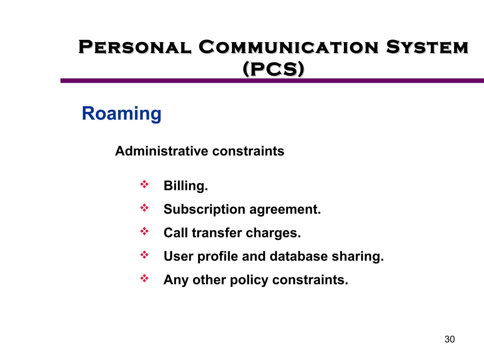 30
Personal Communication System
Personal Communication System
(PCS)
(PCS)
Roaming
Administrative constraints
 Billing.
 Subscription agreement.
 Call transfer charges.
 User profile and database sharing.
 Any other policy constraints.
 
