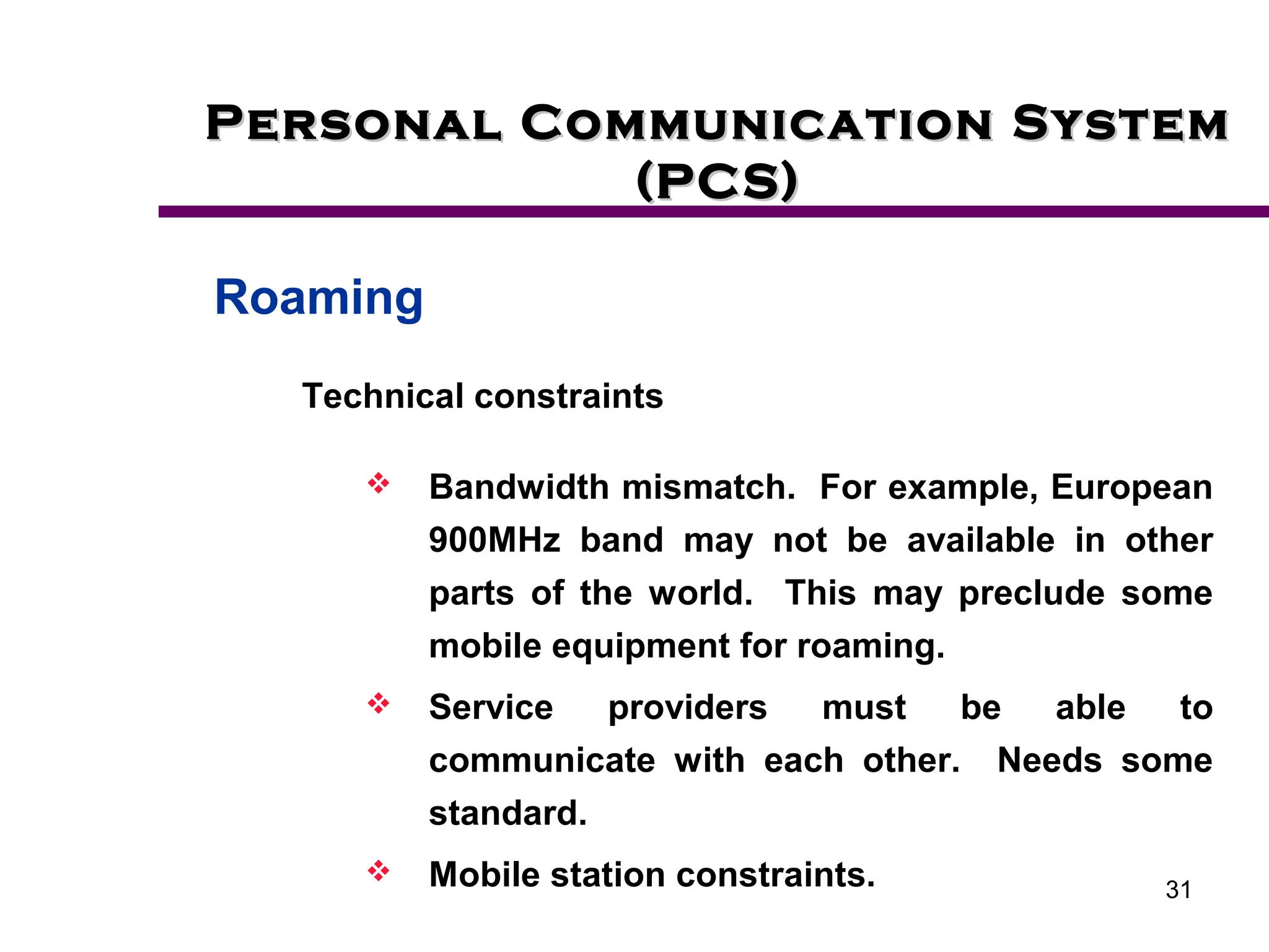 31
Personal Communication System
Personal Communication System
(PCS)
(PCS)
Roaming
Technical constraints
 Bandwidth mismatch. For example, European
900MHz band may not be available in other
parts of the world. This may preclude some
mobile equipment for roaming.
 Service providers must be able to
communicate with each other. Needs some
standard.
 Mobile station constraints.
 