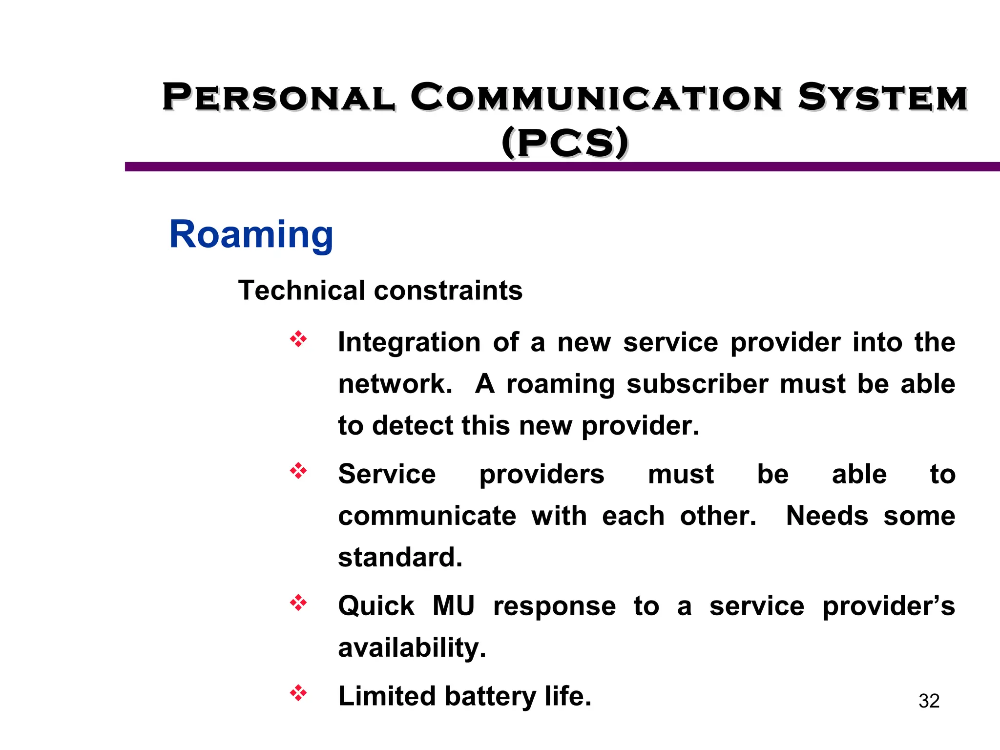 32
Personal Communication System
Personal Communication System
(PCS)
(PCS)
Roaming
Technical constraints
 Integration of a new service provider into the
network. A roaming subscriber must be able
to detect this new provider.
 Service providers must be able to
communicate with each other. Needs some
standard.
 Quick MU response to a service provider’s
availability.
 Limited battery life.
 