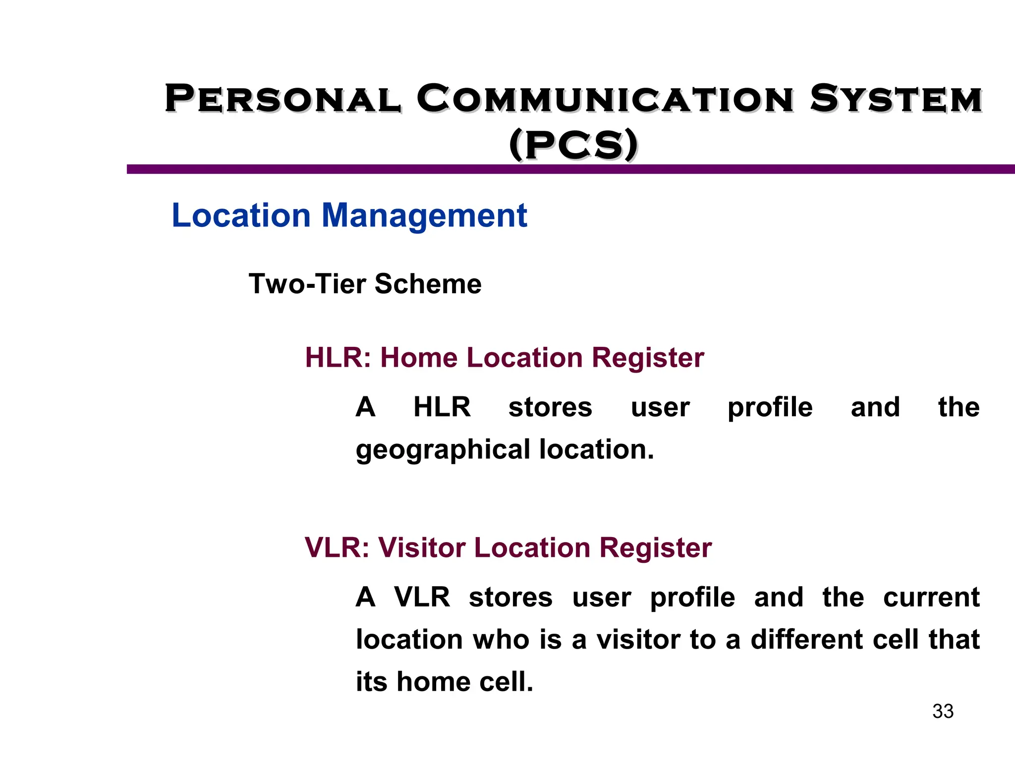 33
Personal Communication System
Personal Communication System
(PCS)
(PCS)
Location Management
Two-Tier Scheme
HLR: Home Location Register
A HLR stores user profile and the
geographical location.
VLR: Visitor Location Register
A VLR stores user profile and the current
location who is a visitor to a different cell that
its home cell.
 