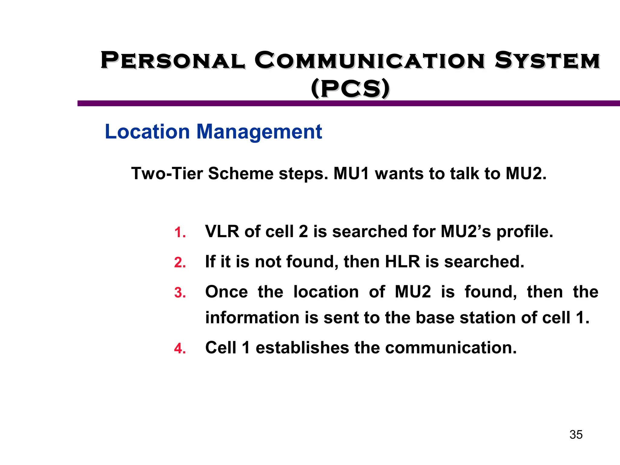35
Personal Communication System
Personal Communication System
(PCS)
(PCS)
Location Management
Two-Tier Scheme steps. MU1 wants to talk to MU2.
1. VLR of cell 2 is searched for MU2’s profile.
2. If it is not found, then HLR is searched.
3. Once the location of MU2 is found, then the
information is sent to the base station of cell 1.
4. Cell 1 establishes the communication.
 