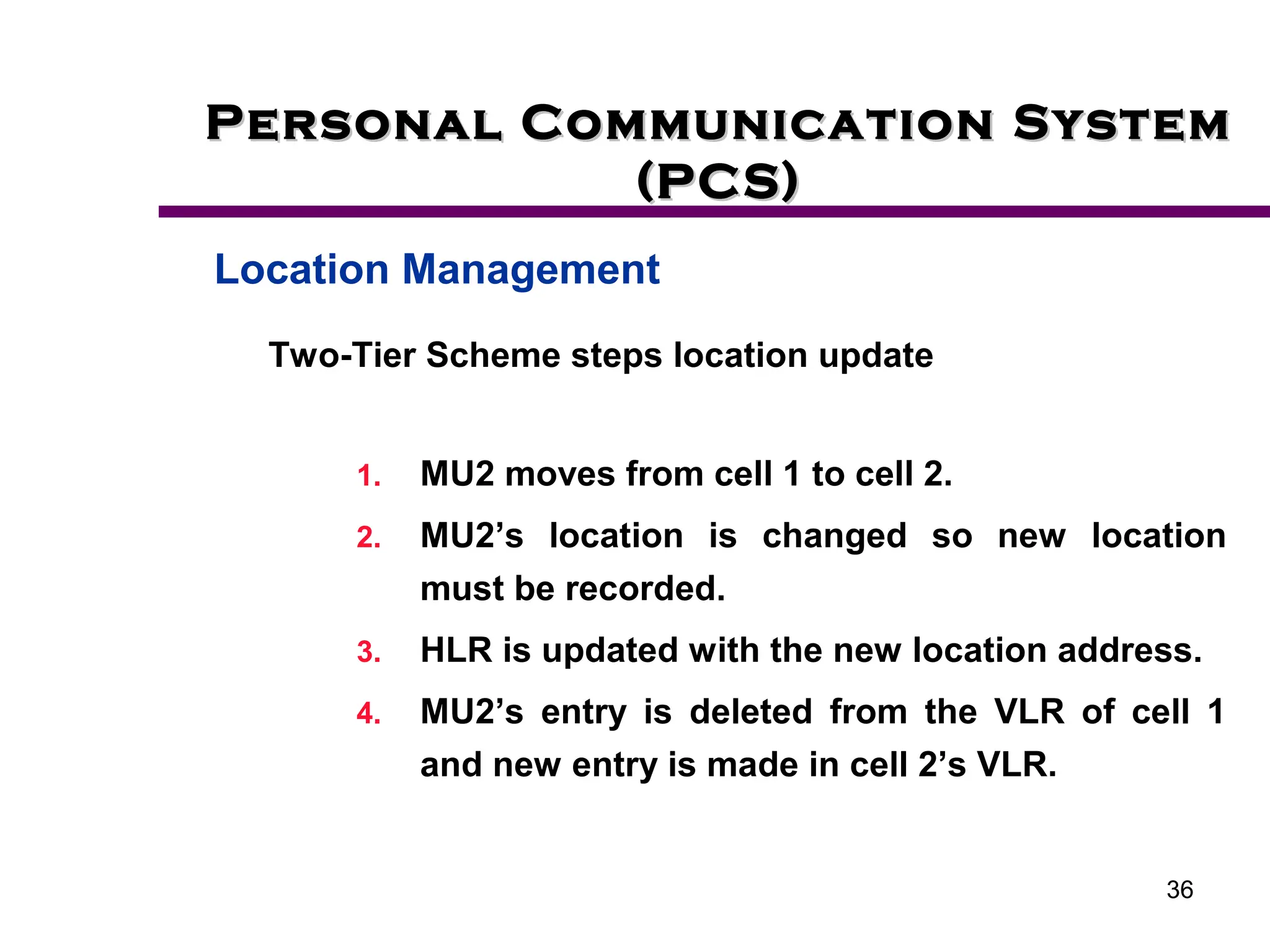 36
Personal Communication System
Personal Communication System
(PCS)
(PCS)
Location Management
Two-Tier Scheme steps location update
1. MU2 moves from cell 1 to cell 2.
2. MU2’s location is changed so new location
must be recorded.
3. HLR is updated with the new location address.
4. MU2’s entry is deleted from the VLR of cell 1
and new entry is made in cell 2’s VLR.
 