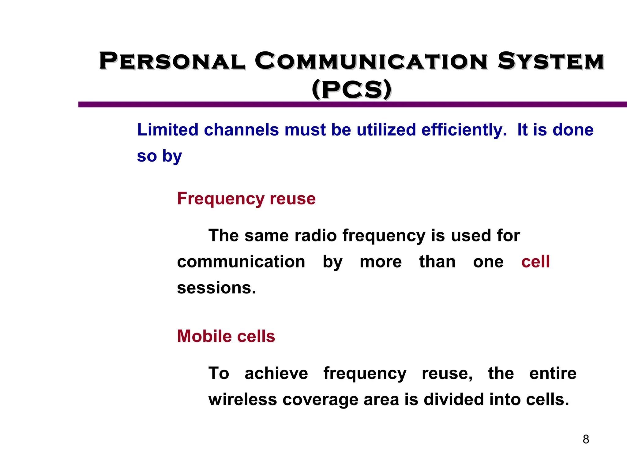 8
Personal Communication System
Personal Communication System
(PCS)
(PCS)
Limited channels must be utilized efficiently. It is done
so by
Frequency reuse
The same radio frequency is used for
communication by more than one cell
sessions.
Mobile cells
To achieve frequency reuse, the entire
wireless coverage area is divided into cells.
 