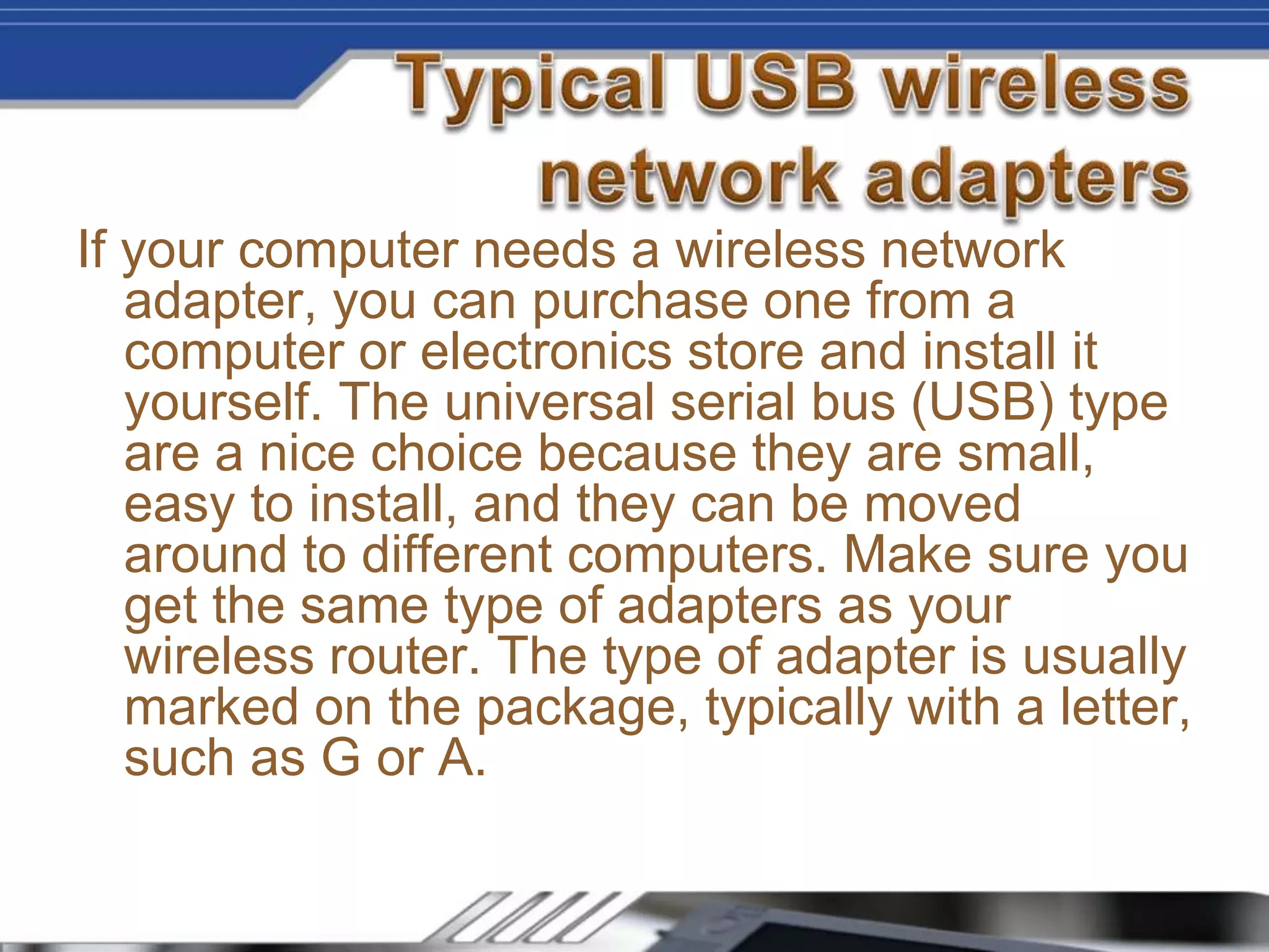 If your computer needs a wireless network
adapter, you can purchase one from a
computer or electronics store and install it
yourself. The universal serial bus (USB) type
are a nice choice because they are small,
easy to install, and they can be moved
around to different computers. Make sure you
get the same type of adapters as your
wireless router. The type of adapter is usually
marked on the package, typically with a letter,
such as G or A.
 