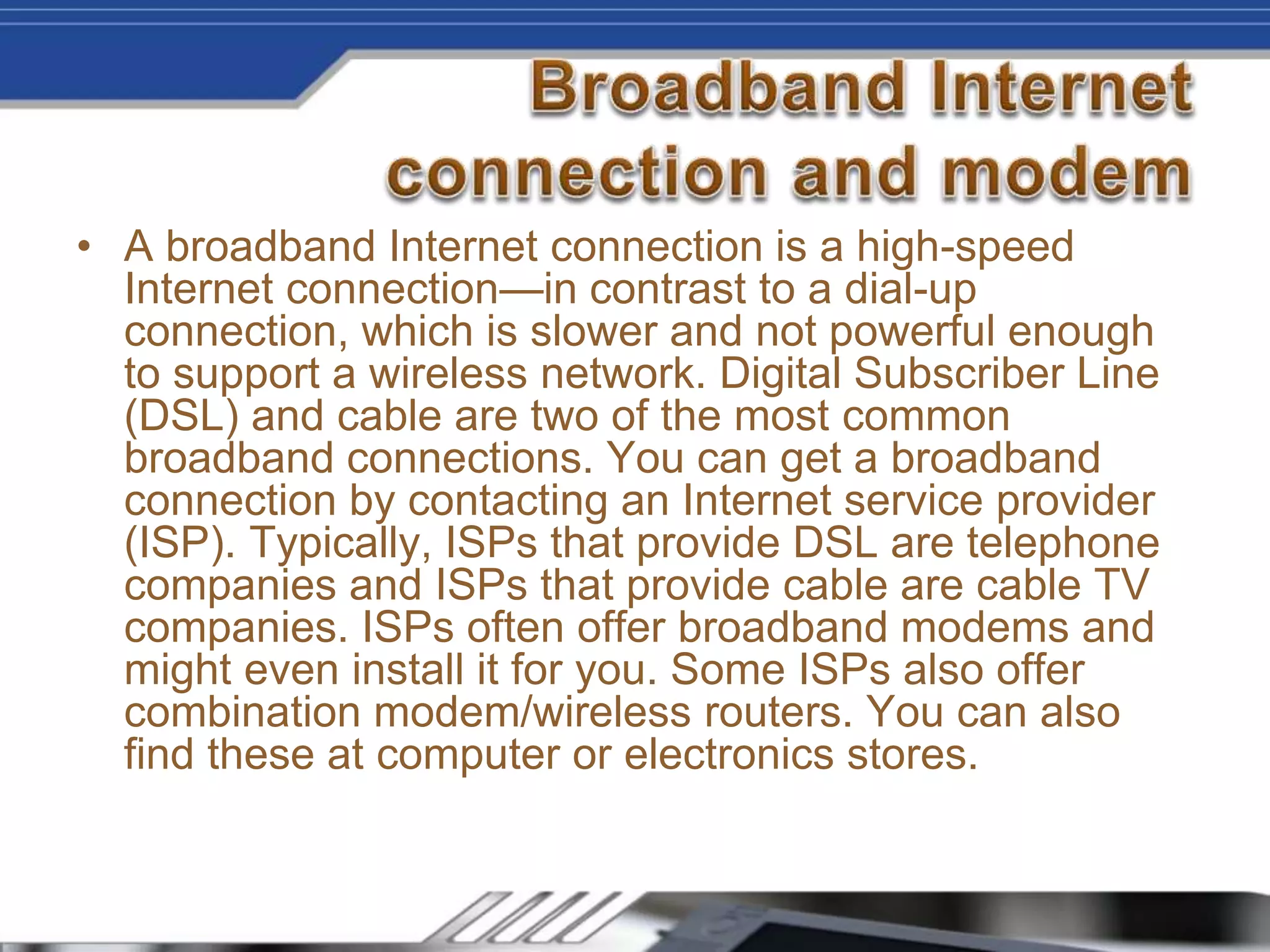 • A broadband Internet connection is a high-speed
Internet connection—in contrast to a dial-up
connection, which is slower and not powerful enough
to support a wireless network. Digital Subscriber Line
(DSL) and cable are two of the most common
broadband connections. You can get a broadband
connection by contacting an Internet service provider
(ISP). Typically, ISPs that provide DSL are telephone
companies and ISPs that provide cable are cable TV
companies. ISPs often offer broadband modems and
might even install it for you. Some ISPs also offer
combination modem/wireless routers. You can also
find these at computer or electronics stores.
 