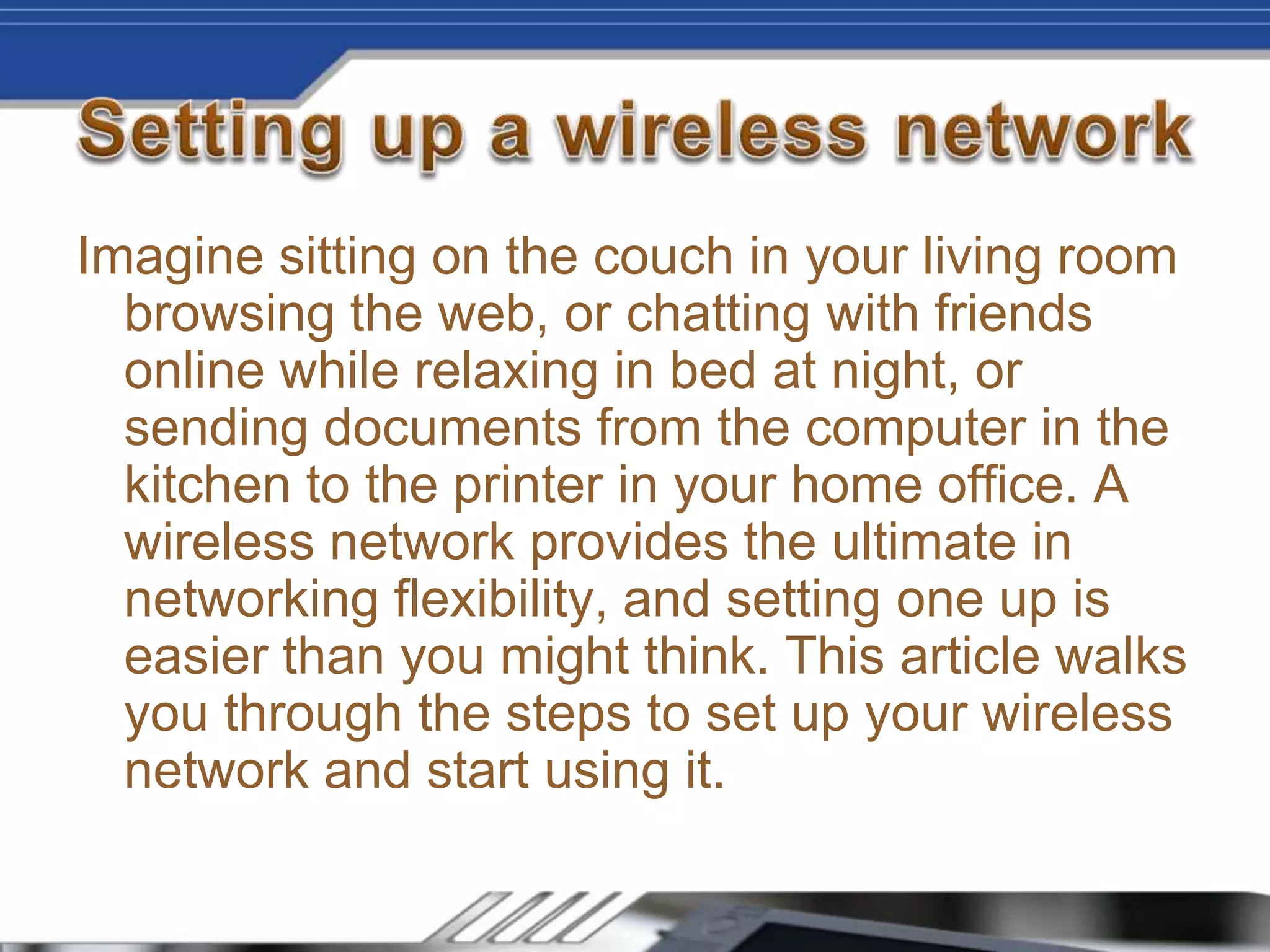 Imagine sitting on the couch in your living room
browsing the web, or chatting with friends
online while relaxing in bed at night, or
sending documents from the computer in the
kitchen to the printer in your home office. A
wireless network provides the ultimate in
networking flexibility, and setting one up is
easier than you might think. This article walks
you through the steps to set up your wireless
network and start using it.
 