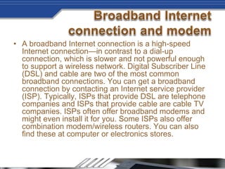 • A broadband Internet connection is a high-speed
Internet connection—in contrast to a dial-up
connection, which is slower and not powerful enough
to support a wireless network. Digital Subscriber Line
(DSL) and cable are two of the most common
broadband connections. You can get a broadband
connection by contacting an Internet service provider
(ISP). Typically, ISPs that provide DSL are telephone
companies and ISPs that provide cable are cable TV
companies. ISPs often offer broadband modems and
might even install it for you. Some ISPs also offer
combination modem/wireless routers. You can also
find these at computer or electronics stores.
 