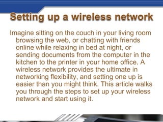 Imagine sitting on the couch in your living room
browsing the web, or chatting with friends
online while relaxing in bed at night, or
sending documents from the computer in the
kitchen to the printer in your home office. A
wireless network provides the ultimate in
networking flexibility, and setting one up is
easier than you might think. This article walks
you through the steps to set up your wireless
network and start using it.
 