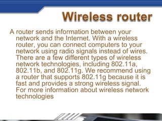 A router sends information between your
network and the Internet. With a wireless
router, you can connect computers to your
network using radio signals instead of wires.
There are a few different types of wireless
network technologies, including 802.11a,
802.11b, and 802.11g. We recommend using
a router that supports 802.11g because it is
fast and provides a strong wireless signal.
For more information about wireless network
technologies
 