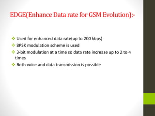 EDGE(EnhanceData rate for GSM Evolution):-
 Used for enhanced data rate(up to 200 kbps)
 8PSK modulation scheme is used
 3-bit modulation at a time so data rate increase up to 2 to 4
times
 Both voice and data transmission is possible
 