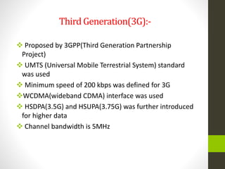 Third Generation(3G):-
 Proposed by 3GPP(Third Generation Partnership
Project)
 UMTS (Universal Mobile Terrestrial System) standard
was used
 Minimum speed of 200 kbps was defined for 3G
WCDMA(wideband CDMA) interface was used
 HSDPA(3.5G) and HSUPA(3.75G) was further introduced
for higher data
 Channel bandwidth is 5MHz
 