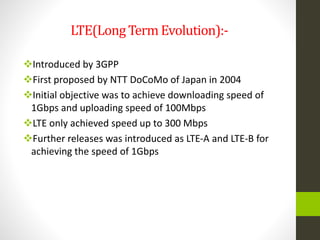 LTE(LongTerm Evolution):-
Introduced by 3GPP
First proposed by NTT DoCoMo of Japan in 2004
Initial objective was to achieve downloading speed of
1Gbps and uploading speed of 100Mbps
LTE only achieved speed up to 300 Mbps
Further releases was introduced as LTE-A and LTE-B for
achieving the speed of 1Gbps
 