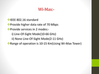 Wi-Max:-
IEEE 802.16 standard
Provide higher data rate of 70 Mbps
Provide services in 2 modes:-
i) Line-Of-Sight Mode(10-66 GHz)
ii) None Line-Of-Sight Mode(2-11 GHz)
Range of operation is 10-15 Km(Using Wi-Max Tower)
 