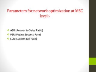 Parametersfor networkoptimizationat MSC
level:-
 ASR (Answer to Seize Ratio)
 PSR (Paging Success Rate)
 SCR (Success call Rate)
 