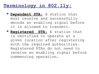 Terminology in 802.11y:
    Dependent STA: A station that
     must receive and successfully
     decode an enabling signal before
     it is allowed to transmit.
    Registered STA: A station that
     is certified to operate at a
     given location after registering
     with the required authorities.
     Registered STAs do not need to
     receive an enabling signal before
     commencing operation.
 