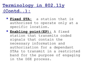 Terminology in 802.11y
(Contd..):
    Fixed STA: a station that is
     authorized to operate only at a
     specific location.
    Enabling point(EP): A fixed
     station that transmits coded
     signals that contain the
     necessary information and
     authorization for a dependant
     STAs to transmit in a restricted
     band for the purpose of engaging
     in the DSE process.
 