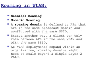 Roaming in WLAN:
     Seamless Roaming
     Nomadic Roaming
     A roaming domain is defined as APs that
      are in the same broadcast domain and
      configured with the same SSID.
     Stated another way, a client can only
      roam between APs in the same VLAN and
      with the same SSID.
     As WLAN deployments expand within an
      organization, roaming domains might
      need to scale beyond a single Layer 2
      VLAN.
 