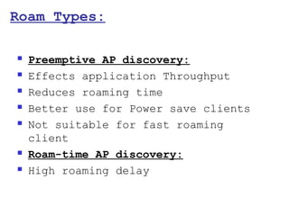 Roam Types:

   Preemptive AP discovery:
   Effects application Throughput
   Reduces roaming time
   Better use for Power save clients
   Not suitable for fast roaming
    client
   Roam-time AP discovery:
   High roaming delay
 