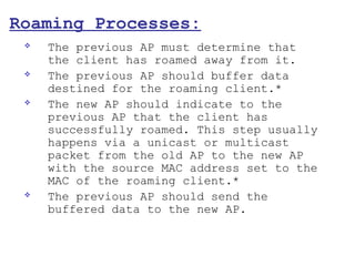 Roaming Processes:
    The previous AP must determine that
     the client has roamed away from it.
    The previous AP should buffer data
     destined for the roaming client.*
    The new AP should indicate to the
     previous AP that the client has
     successfully roamed. This step usually
     happens via a unicast or multicast
     packet from the old AP to the new AP
     with the source MAC address set to the
     MAC of the roaming client.*
    The previous AP should send the
     buffered data to the new AP.
 