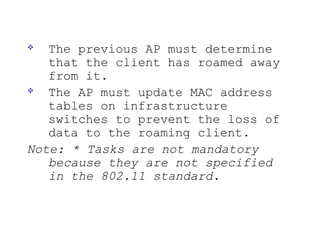   The previous AP must determine
   that the client has roamed away
   from it.
  The AP must update MAC address
   tables on infrastructure
   switches to prevent the loss of
   data to the roaming client.
Note: * Tasks are not mandatory
   because they are not specified
   in the 802.11 standard.
 