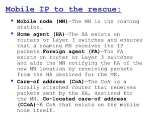 Mobile IP to the rescue:
    Mobile node (MN)—The MN is the roaming
     station.
    Home agent (HA)—The HA exists on
     routers or Layer 3 switches and ensures
     that a roaming MN receives its IP
     packets.Foreign agent (FA)—The FA
     exists on router or Layer 3 switches
     and aids the MN notifying the HA of the
     new MN location by receiving packets
     from the HA destined for the MN.
    Care-of address (CoA)—The CoA is a
     locally attached router that receives
     packets sent by the HA, destined for
     the MN. Co-located care-of address
     (CCoA)—A CoA that exists on the mobile
     node itself.
 