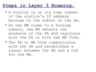 Steps in Layer 3 Roaming:
   A station is on its home subnet
    if the station's IP address
    belongs to the subnet of the HA.
   As the MN roams to a foreign
    subnet, the MN detects the
    presence of the FA and registers
    with the FA or with the MN CCoA.
   The FA or MN CCoA communicates
    with the HA and establishes a
    tunnel between the HA and a CoA
    for the MN.
 