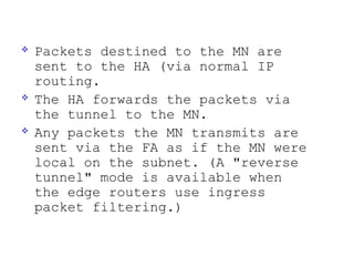    Packets destined to the MN are
    sent to the HA (via normal IP
    routing.
   The HA forwards the packets via
    the tunnel to the MN.
   Any packets the MN transmits are
    sent via the FA as if the MN were
    local on the subnet. (A "reverse
    tunnel" mode is available when
    the edge routers use ingress
    packet filtering.)
 