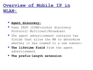 Overview of Mobile IP in
WLAN:

    Agent discovery:
    Uses IRDP (ICMP+router discovery
     Protocol) Multicast/Broadcast
    The agent advertisement contains two
     fields that allow the MN to determine
     whether it has roamed to a new subnet:
    The lifetime field from the agent
     advertisement
    The prefix-length extension
 