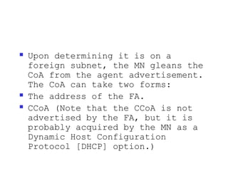    Upon determining it is on a
    foreign subnet, the MN gleans the
    CoA from the agent advertisement.
    The CoA can take two forms:
   The address of the FA.
   CCoA (Note that the CCoA is not
    advertised by the FA, but it is
    probably acquired by the MN as a
    Dynamic Host Configuration
    Protocol [DHCP] option.)
 