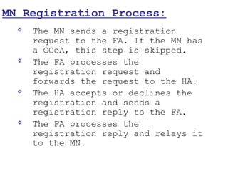 MN Registration Process:
     The MN sends a registration
      request to the FA. If the MN has
      a CCoA, this step is skipped.
     The FA processes the
      registration request and
      forwards the request to the HA.
     The HA accepts or declines the
      registration and sends a
      registration reply to the FA.
     The FA processes the
      registration reply and relays it
      to the MN.
 