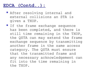 EDCA (Contd..):
    After resolving internal and
     external collisions an STA is
     given a TXOP.
    If the frame exchange sequence
     has been completed, and there is
     still time remaining in the TXOP,
     the QSTA can may extend the frame
     exchange sequence by transmitting
     another frame in the same access
     category. The QSTA must ensure
     that the transmitted frame and
     any necessary acknowledgement can
     fit into the time remaining in
     the TXOP.
 