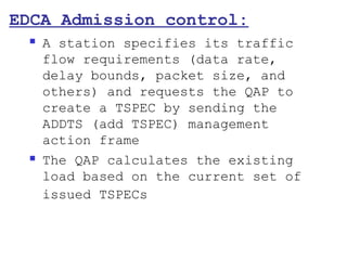 EDCA Admission control:
    A station specifies its traffic
     flow requirements (data rate,
     delay bounds, packet size, and
     others) and requests the QAP to
     create a TSPEC by sending the
     ADDTS (add TSPEC) management
     action frame
    The QAP calculates the existing
     load based on the current set of
     issued TSPECs
 