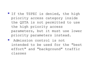    If the TSPEC is denied, the high
    priority access category inside
    the QSTA is not permitted to use
    the high priority access
    parameters, but it must use lower
    priority parameters instead.
    Admission control is not
    intended to be used for the "best
    effort" and "background" traffic
    classes
 