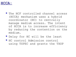 HCCA:

     The HCF controlled channel access
      (HCCA) mechanism uses a hybrid
      coordinator (HC) to centrally
      manage medium access. The intent
      of HCCA is to increase efficiency
      by reducing the contention on the
      medium.
     Delay for HC will be the least
     HC control Admission control
      using TSPEC and grants the TXOP
 