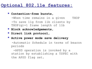 Optional 802.11e features:
     Contention-free bursts,
      -When time remains in a given    TXOP
      -To save 11g from 11b clients by
      TXOP(g)=1 frame length of 11b
     Block acknowledgements,
     Direct link protocol,
     Active power mode save delivery
      -Automatic Schedule in terms of beacon
      periods
       -APSD operation is invoked by a
      station by establishing a TSPEC with
      the APSD flag set.
 