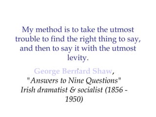 My method is to take the utmost
trouble to find the right thing to say,
  and then to say it with the utmost
                 levity.
                    .
       George Bernard Shaw,
    "Answers to Nine Questions"
  Irish dramatist & socialist (1856 -
                1950)
 