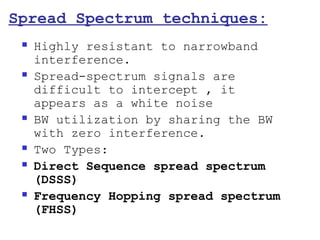 Spread Spectrum techniques:
    Highly resistant to narrowband
     interference.
    Spread-spectrum signals are
     difficult to intercept , it
     appears as a white noise
    BW utilization by sharing the BW
     with zero interference.
    Two Types:
    Direct Sequence spread spectrum
     (DSSS)
    Frequency Hopping spread spectrum
     (FHSS)
 