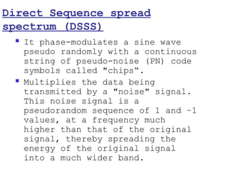 Direct Sequence spread
spectrum (DSSS)
    It phase-modulates a sine wave
     pseudo randomly with a continuous
     string of pseudo-noise (PN) code
     symbols called "chips“.
    Multiplies the data being
     transmitted by a "noise" signal.
     This noise signal is a
     pseudorandom sequence of 1 and −1
     values, at a frequency much
     higher than that of the original
     signal, thereby spreading the
     energy of the original signal
     into a much wider band.
 