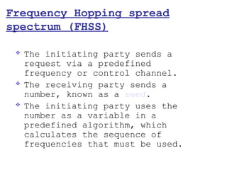Frequency Hopping spread
spectrum (FHSS)

    The initiating party sends a
     request via a predefined
     frequency or control channel.
    The receiving party sends a
     number, known as a seed.
    The initiating party uses the
     number as a variable in a
     predefined algorithm, which
     calculates the sequence of
     frequencies that must be used.
 