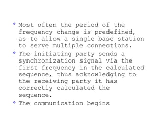    Most often the period of the
    frequency change is predefined,
    as to allow a single base station
    to serve multiple connections.
   The initiating party sends a
    synchronization signal via the
    first frequency in the calculated
    sequence, thus acknowledging to
    the receiving party it has
    correctly calculated the
    sequence.
   The communication begins
 