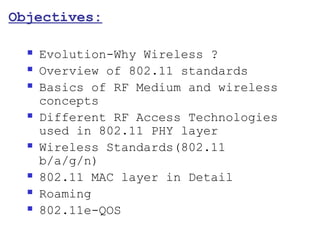 Objectives:

     Evolution-Why Wireless ?
     Overview of 802.11 standards
     Basics of RF Medium and wireless
      concepts
     Different RF Access Technologies
      used in 802.11 PHY layer
     Wireless Standards(802.11
      b/a/g/n)
     802.11 MAC layer in Detail
     Roaming
     802.11e-QOS
 