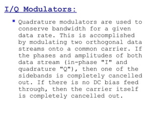 I/Q Modulators:
    Quadrature modulators are used to
     conserve bandwidth for a given
     data rate. This is accomplished
     by modulating two orthogonal data
     streams onto a common carrier. If
     the phases and amplitudes of both
     data stream (in-phase "I" and
     quadrature "Q"), then one of the
     sidebands is completely cancelled
     out. If there is no DC bias feed
     through, then the carrier itself
     is completely cancelled out.
 