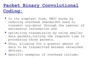 Packet Binary Convolutional
Coding:
   In its simplest form, PBCC works by
    reducing overhead (bandwidth used to
    transmit non-data) through the removal of
    extraneous information and
   optimizing transmission by using smaller
    data packets,cutting the response time in
    processing those packets.
   Thus, allowing for a greater amount of
    data to be transmitted between networked
    devices.
   Specific examples of overhead include:
 