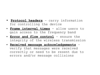 • Protocol headers – carry information
  for controlling the device
• Frame interval times – allow users to
  gain access to the frequency band
• Error and flow control – ensure the
  integrity of the wireless transmission
• Received message acknowledgements –
  verify that messages were received
  correctly or need to be resent due to
  errors and/or message collisions
 